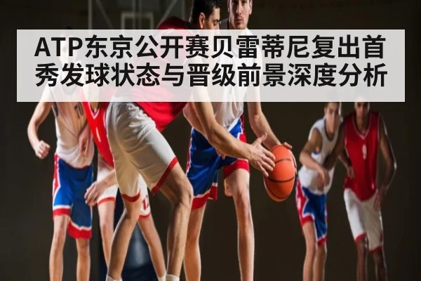 ATP东京公开赛贝雷蒂尼复出首秀发球状态与晋级前景深度分析