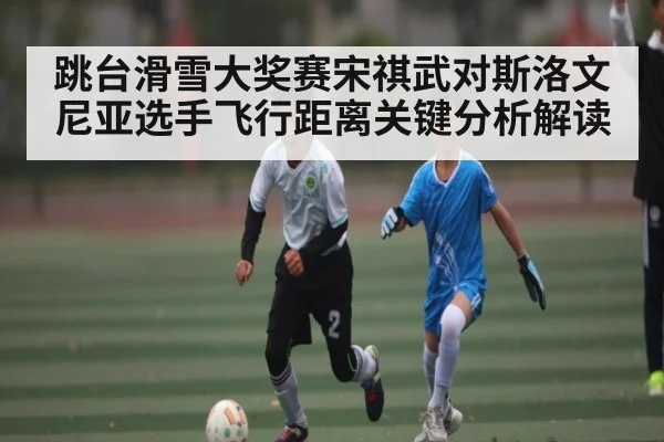 跳台滑雪大奖赛宋祺武对斯洛文尼亚选手飞行距离关键分析解读